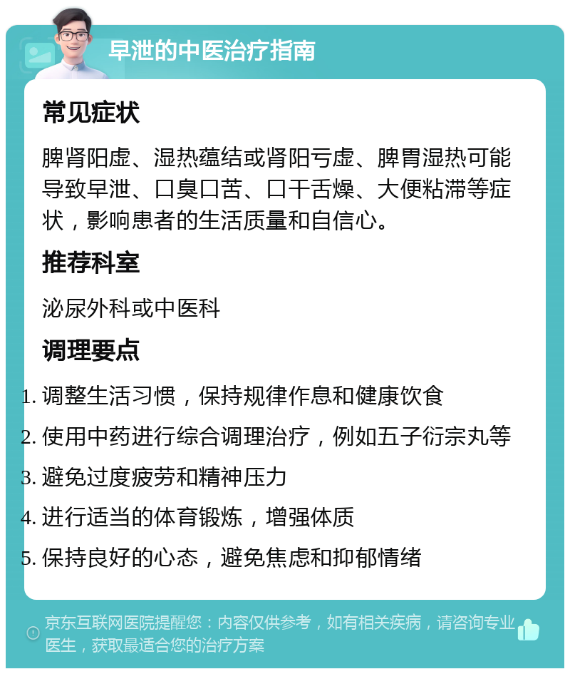 早泄的中医治疗指南 常见症状 脾肾阳虚、湿热蕴结或肾阳亏虚、脾胃湿热可能导致早泄、口臭口苦、口干舌燥、大便粘滞等症状，影响患者的生活质量和自信心。 推荐科室 泌尿外科或中医科 调理要点 调整生活习惯，保持规律作息和健康饮食 使用中药进行综合调理治疗，例如五子衍宗丸等 避免过度疲劳和精神压力 进行适当的体育锻炼，增强体质 保持良好的心态，避免焦虑和抑郁情绪