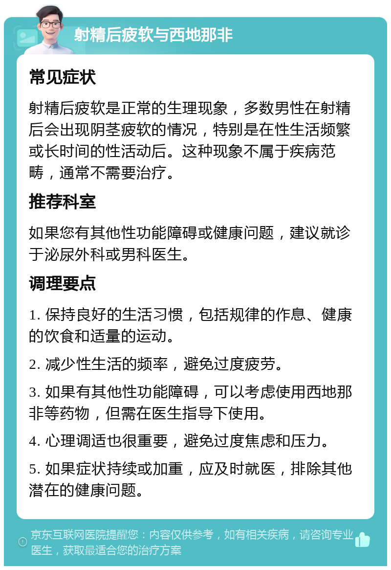 射精后疲软与西地那非 常见症状 射精后疲软是正常的生理现象，多数男性在射精后会出现阴茎疲软的情况，特别是在性生活频繁或长时间的性活动后。这种现象不属于疾病范畴，通常不需要治疗。 推荐科室 如果您有其他性功能障碍或健康问题，建议就诊于泌尿外科或男科医生。 调理要点 1. 保持良好的生活习惯，包括规律的作息、健康的饮食和适量的运动。 2. 减少性生活的频率，避免过度疲劳。 3. 如果有其他性功能障碍，可以考虑使用西地那非等药物，但需在医生指导下使用。 4. 心理调适也很重要，避免过度焦虑和压力。 5. 如果症状持续或加重，应及时就医，排除其他潜在的健康问题。