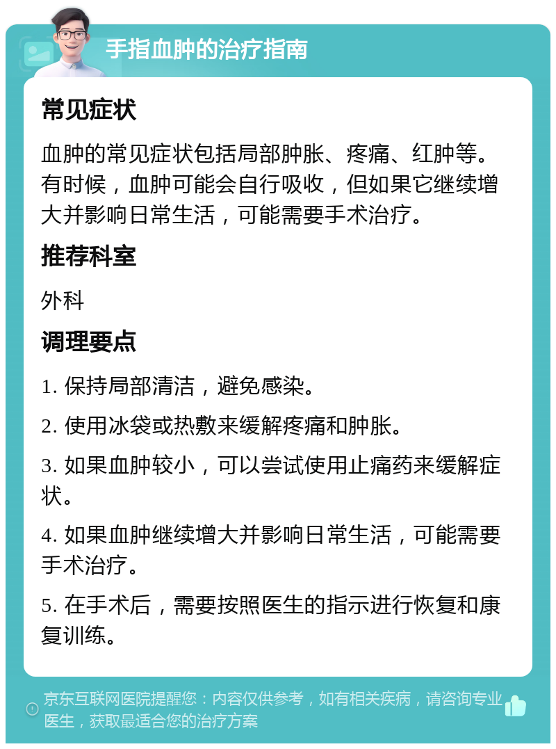 手指血肿的治疗指南 常见症状 血肿的常见症状包括局部肿胀、疼痛、红肿等。有时候，血肿可能会自行吸收，但如果它继续增大并影响日常生活，可能需要手术治疗。 推荐科室 外科 调理要点 1. 保持局部清洁，避免感染。 2. 使用冰袋或热敷来缓解疼痛和肿胀。 3. 如果血肿较小，可以尝试使用止痛药来缓解症状。 4. 如果血肿继续增大并影响日常生活，可能需要手术治疗。 5. 在手术后，需要按照医生的指示进行恢复和康复训练。