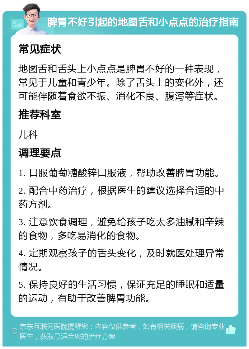 脾胃不好引起的地图舌和小点点的治疗指南 常见症状 地图舌和舌头上小点点是脾胃不好的一种表现，常见于儿童和青少年。除了舌头上的变化外，还可能伴随着食欲不振、消化不良、腹泻等症状。 推荐科室 儿科 调理要点 1. 口服葡萄糖酸锌口服液，帮助改善脾胃功能。 2. 配合中药治疗，根据医生的建议选择合适的中药方剂。 3. 注意饮食调理，避免给孩子吃太多油腻和辛辣的食物，多吃易消化的食物。 4. 定期观察孩子的舌头变化，及时就医处理异常情况。 5. 保持良好的生活习惯，保证充足的睡眠和适量的运动，有助于改善脾胃功能。