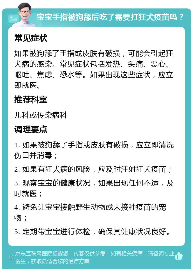 宝宝手指被狗舔后吃了需要打狂犬疫苗吗？ 常见症状 如果被狗舔了手指或皮肤有破损，可能会引起狂犬病的感染。常见症状包括发热、头痛、恶心、呕吐、焦虑、恐水等。如果出现这些症状，应立即就医。 推荐科室 儿科或传染病科 调理要点 1. 如果被狗舔了手指或皮肤有破损，应立即清洗伤口并消毒； 2. 如果有狂犬病的风险，应及时注射狂犬疫苗； 3. 观察宝宝的健康状况，如果出现任何不适，及时就医； 4. 避免让宝宝接触野生动物或未接种疫苗的宠物； 5. 定期带宝宝进行体检，确保其健康状况良好。