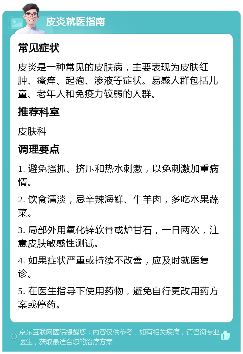 皮炎就医指南 常见症状 皮炎是一种常见的皮肤病，主要表现为皮肤红肿、瘙痒、起疱、渗液等症状。易感人群包括儿童、老年人和免疫力较弱的人群。 推荐科室 皮肤科 调理要点 1. 避免搔抓、挤压和热水刺激，以免刺激加重病情。 2. 饮食清淡，忌辛辣海鲜、牛羊肉，多吃水果蔬菜。 3. 局部外用氧化锌软膏或炉甘石，一日两次，注意皮肤敏感性测试。 4. 如果症状严重或持续不改善，应及时就医复诊。 5. 在医生指导下使用药物，避免自行更改用药方案或停药。