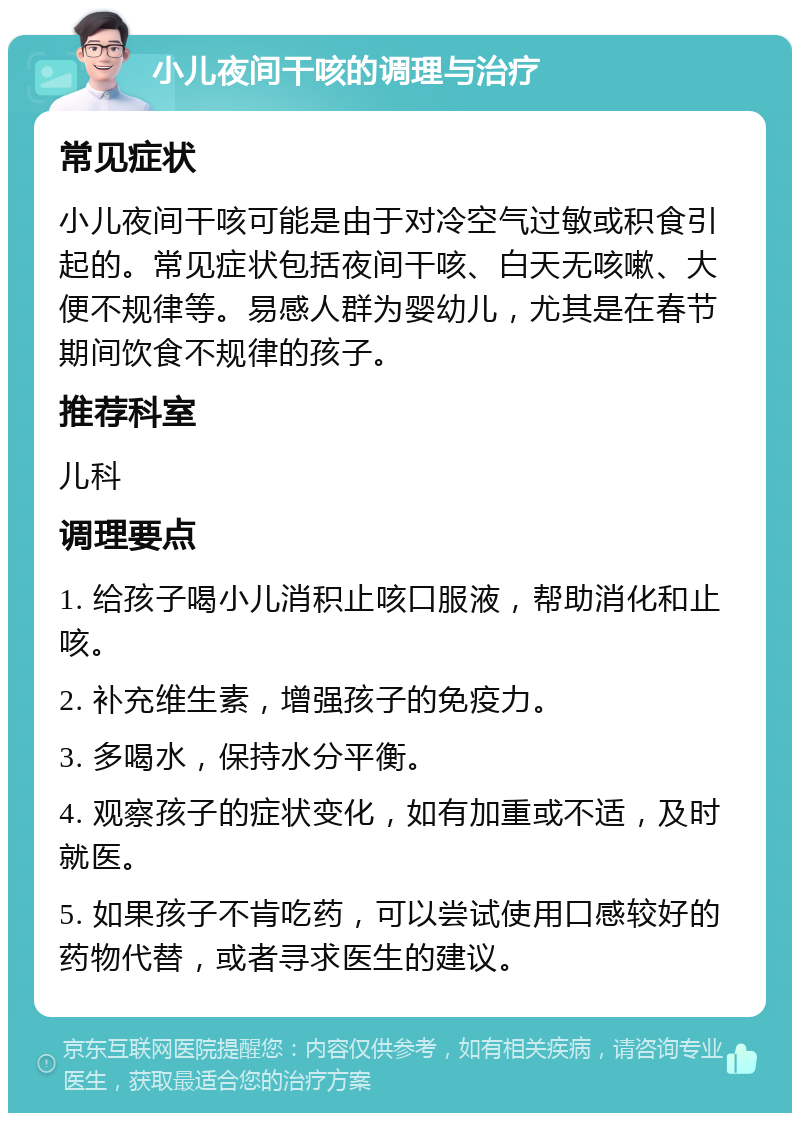 小儿夜间干咳的调理与治疗 常见症状 小儿夜间干咳可能是由于对冷空气过敏或积食引起的。常见症状包括夜间干咳、白天无咳嗽、大便不规律等。易感人群为婴幼儿，尤其是在春节期间饮食不规律的孩子。 推荐科室 儿科 调理要点 1. 给孩子喝小儿消积止咳口服液，帮助消化和止咳。 2. 补充维生素，增强孩子的免疫力。 3. 多喝水，保持水分平衡。 4. 观察孩子的症状变化，如有加重或不适，及时就医。 5. 如果孩子不肯吃药，可以尝试使用口感较好的药物代替，或者寻求医生的建议。