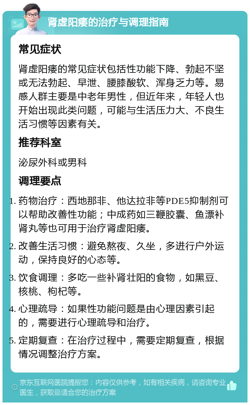 肾虚阳痿的治疗与调理指南 常见症状 肾虚阳痿的常见症状包括性功能下降、勃起不坚或无法勃起、早泄、腰膝酸软、浑身乏力等。易感人群主要是中老年男性，但近年来，年轻人也开始出现此类问题，可能与生活压力大、不良生活习惯等因素有关。 推荐科室 泌尿外科或男科 调理要点 药物治疗：西地那非、他达拉非等PDE5抑制剂可以帮助改善性功能；中成药如三鞭胶囊、鱼漂补肾丸等也可用于治疗肾虚阳痿。 改善生活习惯：避免熬夜、久坐，多进行户外运动，保持良好的心态等。 饮食调理：多吃一些补肾壮阳的食物，如黑豆、核桃、枸杞等。 心理疏导：如果性功能问题是由心理因素引起的，需要进行心理疏导和治疗。 定期复查：在治疗过程中，需要定期复查，根据情况调整治疗方案。