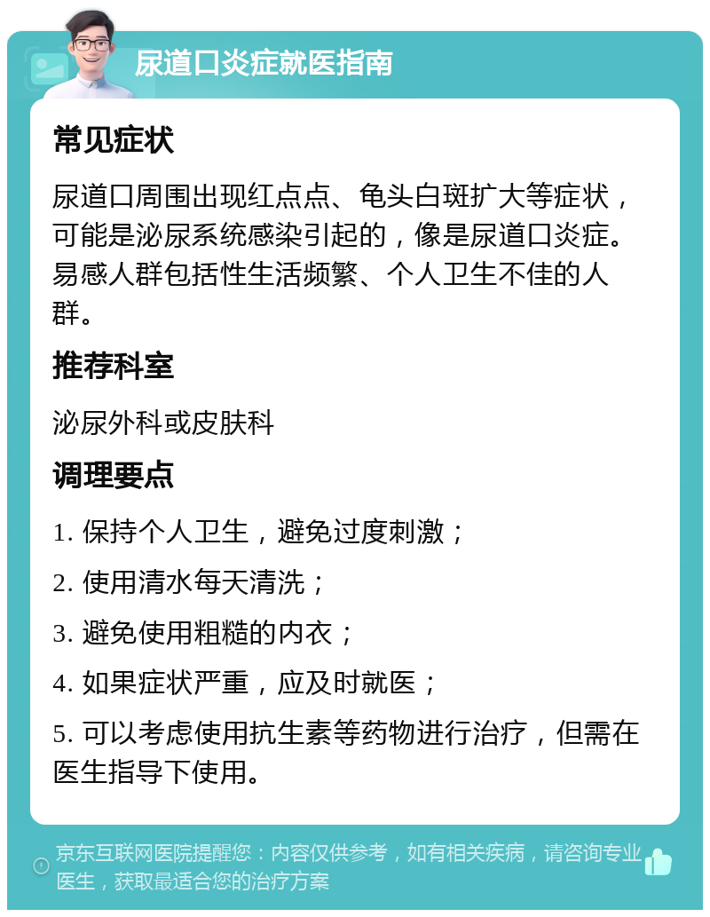 尿道口炎症就医指南 常见症状 尿道口周围出现红点点、龟头白斑扩大等症状，可能是泌尿系统感染引起的，像是尿道口炎症。易感人群包括性生活频繁、个人卫生不佳的人群。 推荐科室 泌尿外科或皮肤科 调理要点 1. 保持个人卫生，避免过度刺激； 2. 使用清水每天清洗； 3. 避免使用粗糙的内衣； 4. 如果症状严重，应及时就医； 5. 可以考虑使用抗生素等药物进行治疗，但需在医生指导下使用。