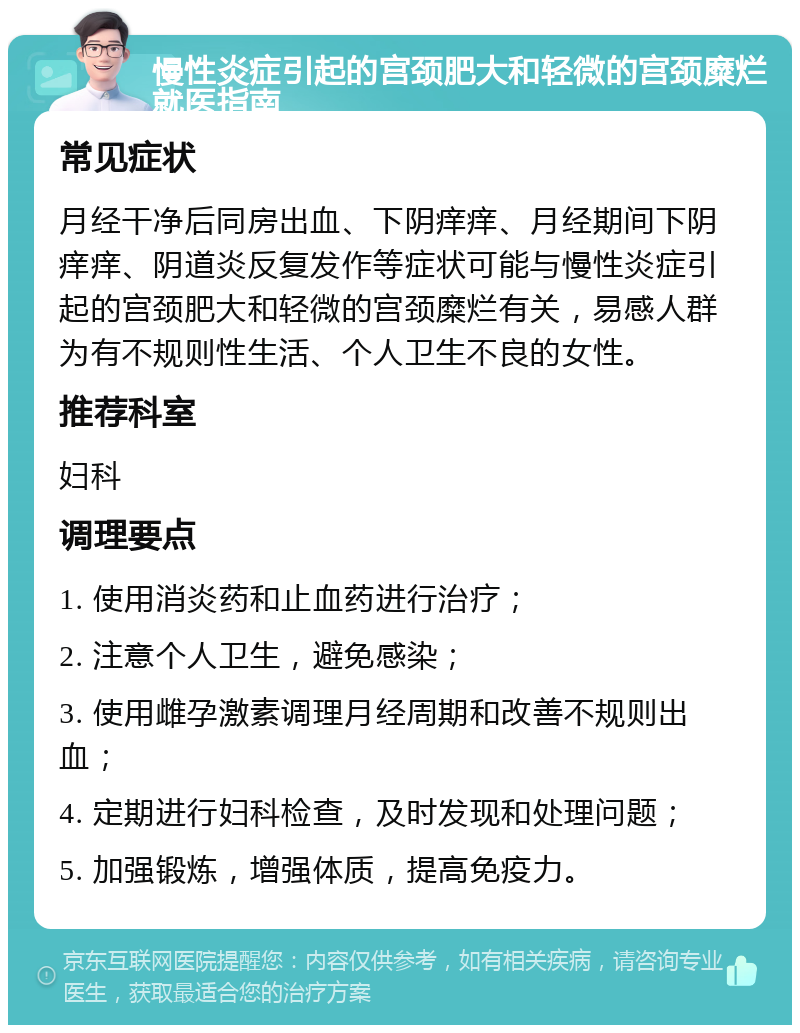 慢性炎症引起的宫颈肥大和轻微的宫颈糜烂就医指南 常见症状 月经干净后同房出血、下阴痒痒、月经期间下阴痒痒、阴道炎反复发作等症状可能与慢性炎症引起的宫颈肥大和轻微的宫颈糜烂有关，易感人群为有不规则性生活、个人卫生不良的女性。 推荐科室 妇科 调理要点 1. 使用消炎药和止血药进行治疗； 2. 注意个人卫生，避免感染； 3. 使用雌孕激素调理月经周期和改善不规则出血； 4. 定期进行妇科检查，及时发现和处理问题； 5. 加强锻炼，增强体质，提高免疫力。