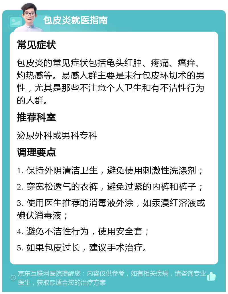 包皮炎就医指南 常见症状 包皮炎的常见症状包括龟头红肿、疼痛、瘙痒、灼热感等。易感人群主要是未行包皮环切术的男性，尤其是那些不注意个人卫生和有不洁性行为的人群。 推荐科室 泌尿外科或男科专科 调理要点 1. 保持外阴清洁卫生，避免使用刺激性洗涤剂； 2. 穿宽松透气的衣裤，避免过紧的内裤和裤子； 3. 使用医生推荐的消毒液外涂，如汞溴红溶液或碘伏消毒液； 4. 避免不洁性行为，使用安全套； 5. 如果包皮过长，建议手术治疗。