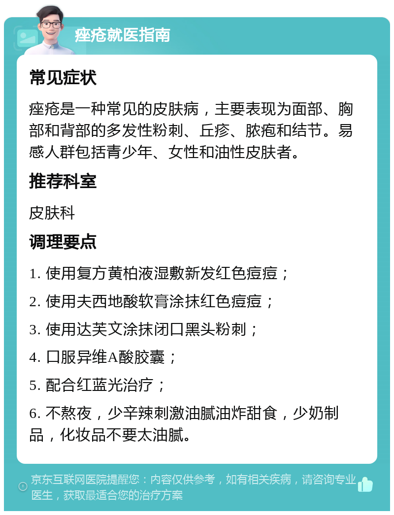 痤疮就医指南 常见症状 痤疮是一种常见的皮肤病，主要表现为面部、胸部和背部的多发性粉刺、丘疹、脓疱和结节。易感人群包括青少年、女性和油性皮肤者。 推荐科室 皮肤科 调理要点 1. 使用复方黄柏液湿敷新发红色痘痘； 2. 使用夫西地酸软膏涂抹红色痘痘； 3. 使用达芙文涂抹闭口黑头粉刺； 4. 口服异维A酸胶囊； 5. 配合红蓝光治疗； 6. 不熬夜，少辛辣刺激油腻油炸甜食，少奶制品，化妆品不要太油腻。