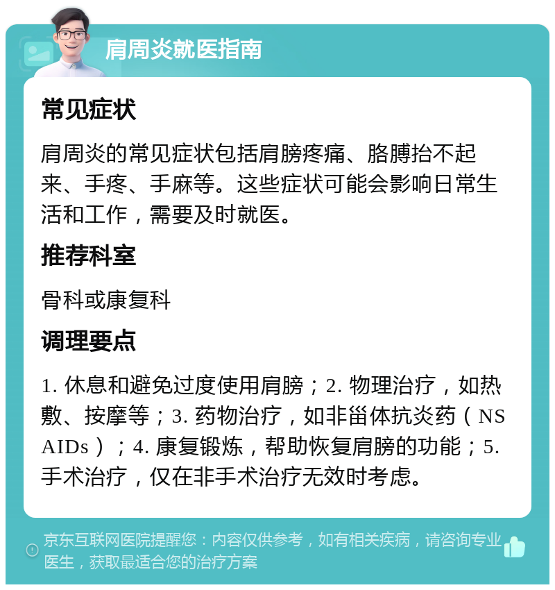 肩周炎就医指南 常见症状 肩周炎的常见症状包括肩膀疼痛、胳膊抬不起来、手疼、手麻等。这些症状可能会影响日常生活和工作，需要及时就医。 推荐科室 骨科或康复科 调理要点 1. 休息和避免过度使用肩膀；2. 物理治疗，如热敷、按摩等；3. 药物治疗，如非甾体抗炎药（NSAIDs）；4. 康复锻炼，帮助恢复肩膀的功能；5. 手术治疗，仅在非手术治疗无效时考虑。