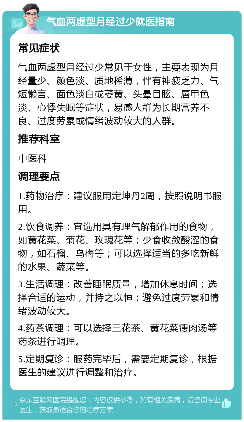 气血两虚型月经过少就医指南 常见症状 气血两虚型月经过少常见于女性，主要表现为月经量少、颜色淡、质地稀薄，伴有神疲乏力、气短懒言、面色淡白或萎黄、头晕目眩、唇甲色淡、心悸失眠等症状，易感人群为长期营养不良、过度劳累或情绪波动较大的人群。 推荐科室 中医科 调理要点 1.药物治疗：建议服用定坤丹2周，按照说明书服用。 2.饮食调养：宜选用具有理气解郁作用的食物，如黄花菜、菊花、玫瑰花等；少食收敛酸涩的食物，如石榴、乌梅等；可以选择适当的多吃新鲜的水果、蔬菜等。 3.生活调理：改善睡眠质量，增加休息时间；选择合适的运动，并持之以恒；避免过度劳累和情绪波动较大。 4.药茶调理：可以选择三花茶、黄花菜瘦肉汤等药茶进行调理。 5.定期复诊：服药完毕后，需要定期复诊，根据医生的建议进行调整和治疗。