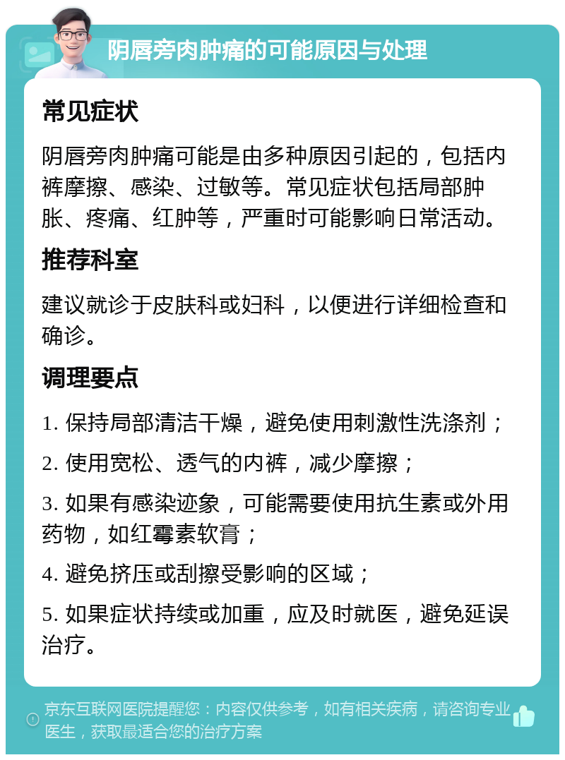 阴唇旁肉肿痛的可能原因与处理 常见症状 阴唇旁肉肿痛可能是由多种原因引起的，包括内裤摩擦、感染、过敏等。常见症状包括局部肿胀、疼痛、红肿等，严重时可能影响日常活动。 推荐科室 建议就诊于皮肤科或妇科，以便进行详细检查和确诊。 调理要点 1. 保持局部清洁干燥，避免使用刺激性洗涤剂； 2. 使用宽松、透气的内裤，减少摩擦； 3. 如果有感染迹象，可能需要使用抗生素或外用药物，如红霉素软膏； 4. 避免挤压或刮擦受影响的区域； 5. 如果症状持续或加重，应及时就医，避免延误治疗。