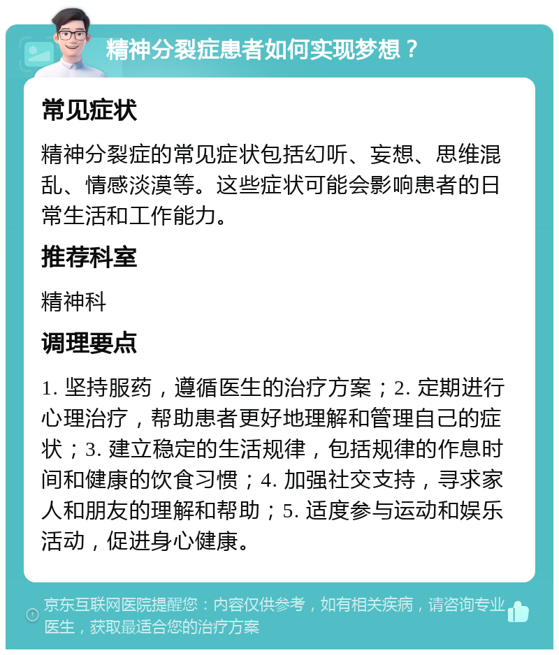 精神分裂症患者如何实现梦想？ 常见症状 精神分裂症的常见症状包括幻听、妄想、思维混乱、情感淡漠等。这些症状可能会影响患者的日常生活和工作能力。 推荐科室 精神科 调理要点 1. 坚持服药，遵循医生的治疗方案；2. 定期进行心理治疗，帮助患者更好地理解和管理自己的症状；3. 建立稳定的生活规律，包括规律的作息时间和健康的饮食习惯；4. 加强社交支持，寻求家人和朋友的理解和帮助；5. 适度参与运动和娱乐活动，促进身心健康。