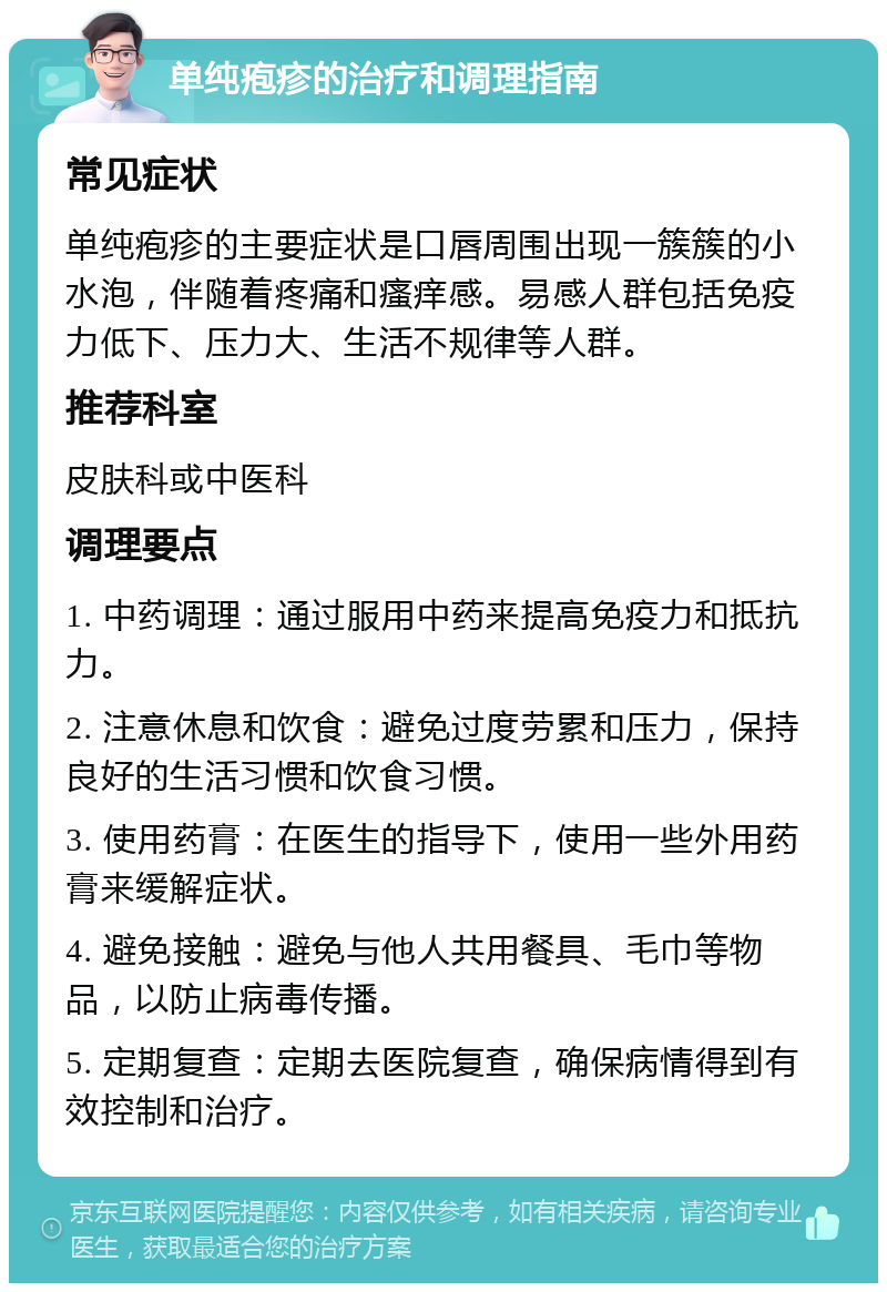 单纯疱疹的治疗和调理指南 常见症状 单纯疱疹的主要症状是口唇周围出现一簇簇的小水泡，伴随着疼痛和瘙痒感。易感人群包括免疫力低下、压力大、生活不规律等人群。 推荐科室 皮肤科或中医科 调理要点 1. 中药调理：通过服用中药来提高免疫力和抵抗力。 2. 注意休息和饮食：避免过度劳累和压力，保持良好的生活习惯和饮食习惯。 3. 使用药膏：在医生的指导下，使用一些外用药膏来缓解症状。 4. 避免接触：避免与他人共用餐具、毛巾等物品，以防止病毒传播。 5. 定期复查：定期去医院复查，确保病情得到有效控制和治疗。