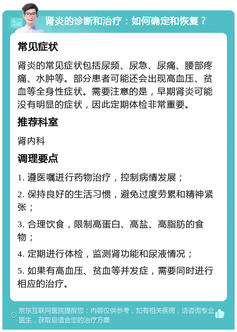 肾炎的诊断和治疗：如何确定和恢复？ 常见症状 肾炎的常见症状包括尿频、尿急、尿痛、腰部疼痛、水肿等。部分患者可能还会出现高血压、贫血等全身性症状。需要注意的是，早期肾炎可能没有明显的症状，因此定期体检非常重要。 推荐科室 肾内科 调理要点 1. 遵医嘱进行药物治疗，控制病情发展； 2. 保持良好的生活习惯，避免过度劳累和精神紧张； 3. 合理饮食，限制高蛋白、高盐、高脂肪的食物； 4. 定期进行体检，监测肾功能和尿液情况； 5. 如果有高血压、贫血等并发症，需要同时进行相应的治疗。