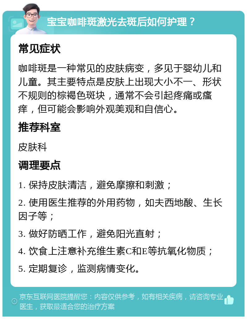 宝宝咖啡斑激光去斑后如何护理？ 常见症状 咖啡斑是一种常见的皮肤病变，多见于婴幼儿和儿童。其主要特点是皮肤上出现大小不一、形状不规则的棕褐色斑块，通常不会引起疼痛或瘙痒，但可能会影响外观美观和自信心。 推荐科室 皮肤科 调理要点 1. 保持皮肤清洁，避免摩擦和刺激； 2. 使用医生推荐的外用药物，如夫西地酸、生长因子等； 3. 做好防晒工作，避免阳光直射； 4. 饮食上注意补充维生素C和E等抗氧化物质； 5. 定期复诊，监测病情变化。