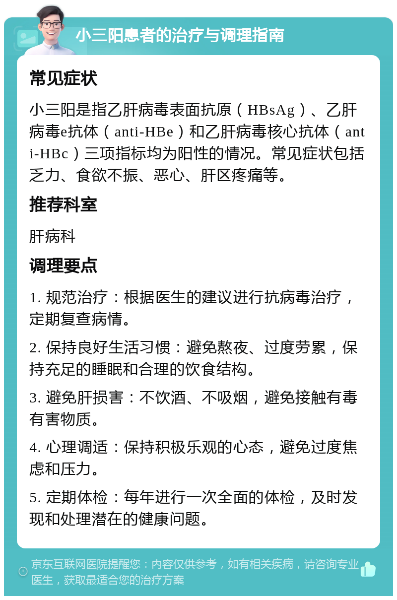 小三阳患者的治疗与调理指南 常见症状 小三阳是指乙肝病毒表面抗原（HBsAg）、乙肝病毒e抗体（anti-HBe）和乙肝病毒核心抗体（anti-HBc）三项指标均为阳性的情况。常见症状包括乏力、食欲不振、恶心、肝区疼痛等。 推荐科室 肝病科 调理要点 1. 规范治疗：根据医生的建议进行抗病毒治疗，定期复查病情。 2. 保持良好生活习惯：避免熬夜、过度劳累，保持充足的睡眠和合理的饮食结构。 3. 避免肝损害：不饮酒、不吸烟，避免接触有毒有害物质。 4. 心理调适：保持积极乐观的心态，避免过度焦虑和压力。 5. 定期体检：每年进行一次全面的体检，及时发现和处理潜在的健康问题。