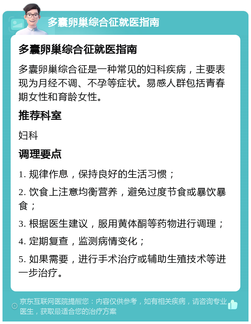 多囊卵巢综合征就医指南 多囊卵巢综合征就医指南 多囊卵巢综合征是一种常见的妇科疾病，主要表现为月经不调、不孕等症状。易感人群包括青春期女性和育龄女性。 推荐科室 妇科 调理要点 1. 规律作息，保持良好的生活习惯； 2. 饮食上注意均衡营养，避免过度节食或暴饮暴食； 3. 根据医生建议，服用黄体酮等药物进行调理； 4. 定期复查，监测病情变化； 5. 如果需要，进行手术治疗或辅助生殖技术等进一步治疗。