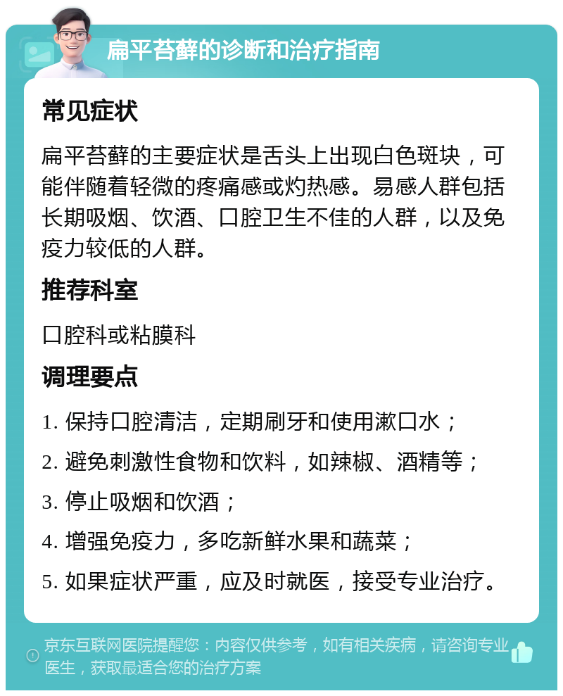 扁平苔藓的诊断和治疗指南 常见症状 扁平苔藓的主要症状是舌头上出现白色斑块，可能伴随着轻微的疼痛感或灼热感。易感人群包括长期吸烟、饮酒、口腔卫生不佳的人群，以及免疫力较低的人群。 推荐科室 口腔科或粘膜科 调理要点 1. 保持口腔清洁，定期刷牙和使用漱口水； 2. 避免刺激性食物和饮料，如辣椒、酒精等； 3. 停止吸烟和饮酒； 4. 增强免疫力，多吃新鲜水果和蔬菜； 5. 如果症状严重，应及时就医，接受专业治疗。