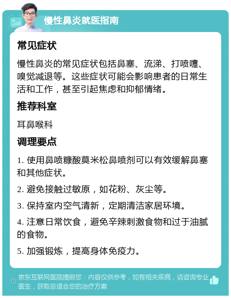 慢性鼻炎就医指南 常见症状 慢性鼻炎的常见症状包括鼻塞、流涕、打喷嚏、嗅觉减退等。这些症状可能会影响患者的日常生活和工作，甚至引起焦虑和抑郁情绪。 推荐科室 耳鼻喉科 调理要点 1. 使用鼻喷糠酸莫米松鼻喷剂可以有效缓解鼻塞和其他症状。 2. 避免接触过敏原，如花粉、灰尘等。 3. 保持室内空气清新，定期清洁家居环境。 4. 注意日常饮食，避免辛辣刺激食物和过于油腻的食物。 5. 加强锻炼，提高身体免疫力。