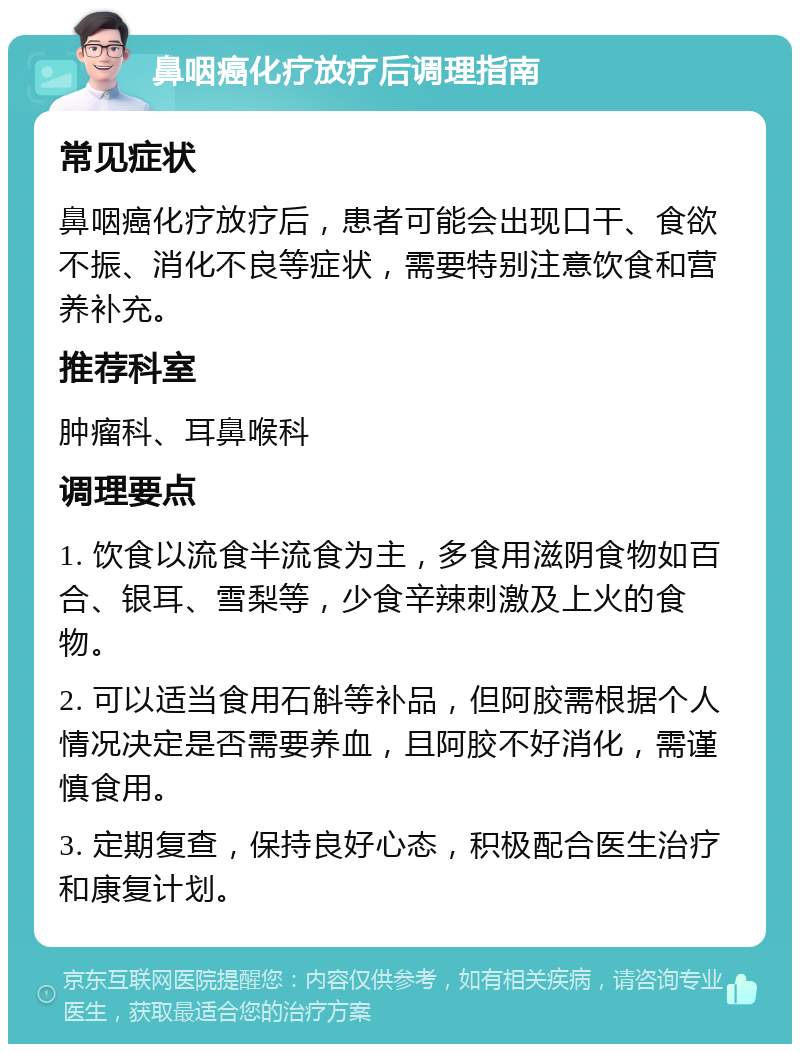 鼻咽癌化疗放疗后调理指南 常见症状 鼻咽癌化疗放疗后，患者可能会出现口干、食欲不振、消化不良等症状，需要特别注意饮食和营养补充。 推荐科室 肿瘤科、耳鼻喉科 调理要点 1. 饮食以流食半流食为主，多食用滋阴食物如百合、银耳、雪梨等，少食辛辣刺激及上火的食物。 2. 可以适当食用石斛等补品，但阿胶需根据个人情况决定是否需要养血，且阿胶不好消化，需谨慎食用。 3. 定期复查，保持良好心态，积极配合医生治疗和康复计划。