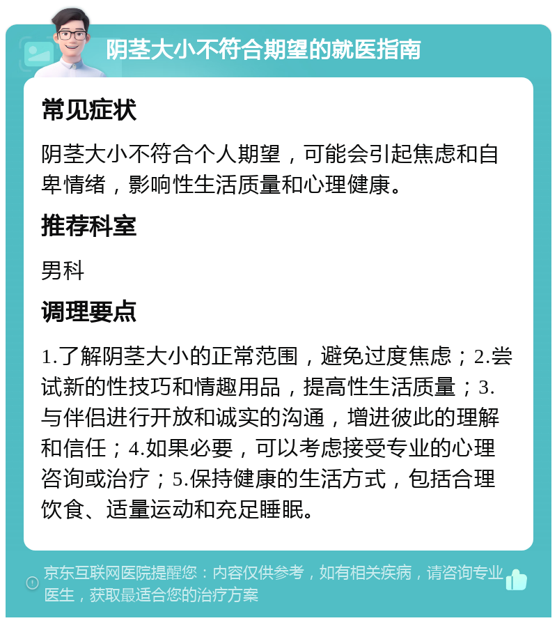 阴茎大小不符合期望的就医指南 常见症状 阴茎大小不符合个人期望，可能会引起焦虑和自卑情绪，影响性生活质量和心理健康。 推荐科室 男科 调理要点 1.了解阴茎大小的正常范围，避免过度焦虑；2.尝试新的性技巧和情趣用品，提高性生活质量；3.与伴侣进行开放和诚实的沟通，增进彼此的理解和信任；4.如果必要，可以考虑接受专业的心理咨询或治疗；5.保持健康的生活方式，包括合理饮食、适量运动和充足睡眠。