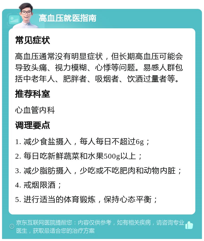 高血压就医指南 常见症状 高血压通常没有明显症状，但长期高血压可能会导致头痛、视力模糊、心悸等问题。易感人群包括中老年人、肥胖者、吸烟者、饮酒过量者等。 推荐科室 心血管内科 调理要点 1. 减少食盐摄入，每人每日不超过6g； 2. 每日吃新鲜蔬菜和水果500g以上； 3. 减少脂肪摄入，少吃或不吃肥肉和动物内脏； 4. 戒烟限酒； 5. 进行适当的体育锻炼，保持心态平衡；