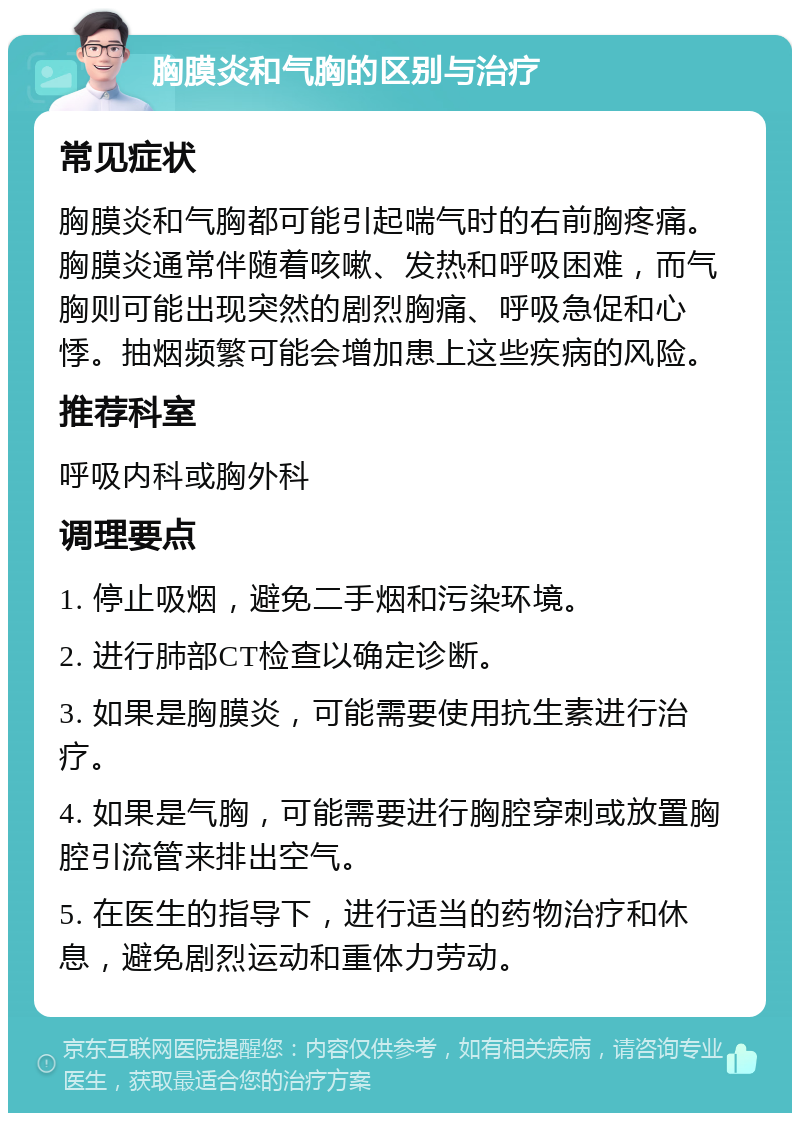 胸膜炎和气胸的区别与治疗 常见症状 胸膜炎和气胸都可能引起喘气时的右前胸疼痛。胸膜炎通常伴随着咳嗽、发热和呼吸困难，而气胸则可能出现突然的剧烈胸痛、呼吸急促和心悸。抽烟频繁可能会增加患上这些疾病的风险。 推荐科室 呼吸内科或胸外科 调理要点 1. 停止吸烟，避免二手烟和污染环境。 2. 进行肺部CT检查以确定诊断。 3. 如果是胸膜炎，可能需要使用抗生素进行治疗。 4. 如果是气胸，可能需要进行胸腔穿刺或放置胸腔引流管来排出空气。 5. 在医生的指导下，进行适当的药物治疗和休息，避免剧烈运动和重体力劳动。