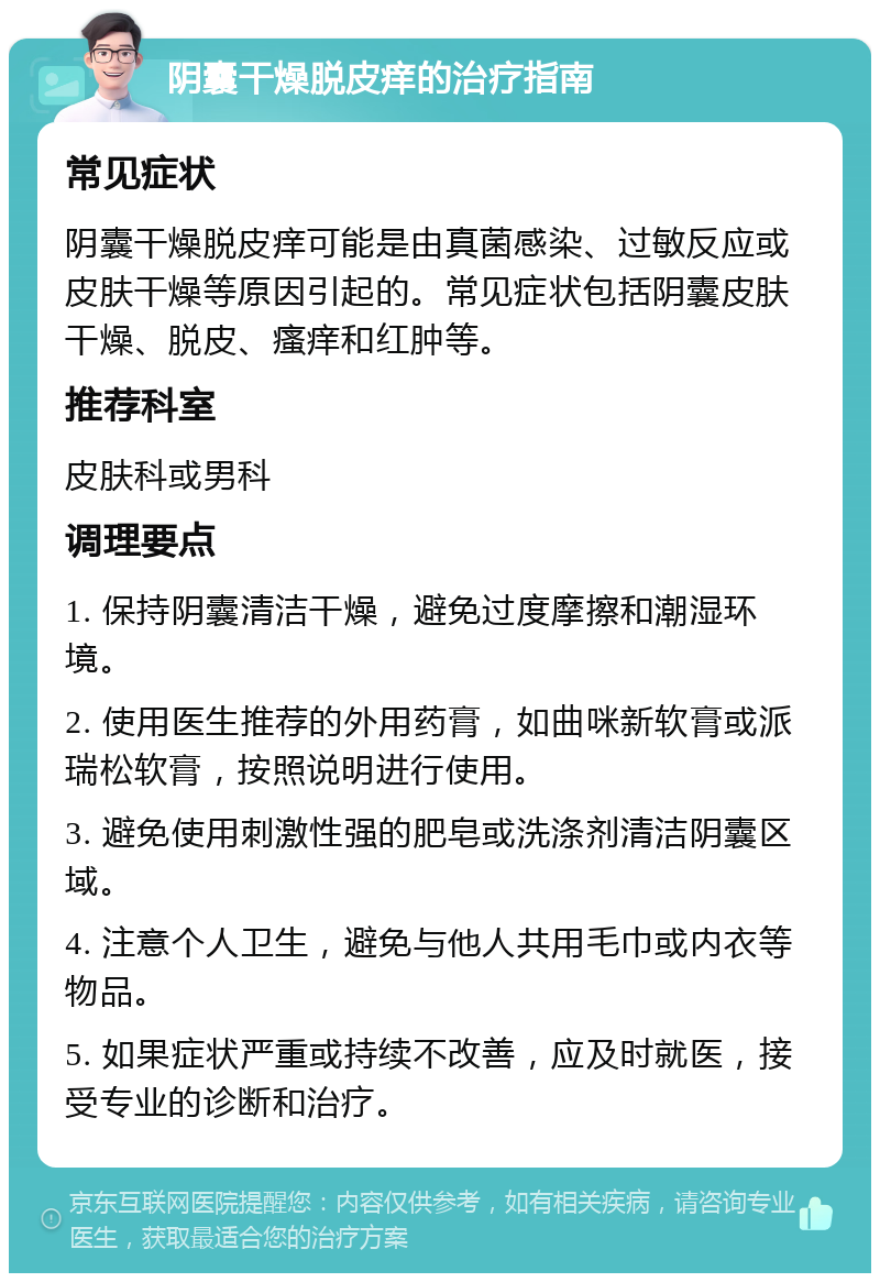 阴囊干燥脱皮痒的治疗指南 常见症状 阴囊干燥脱皮痒可能是由真菌感染、过敏反应或皮肤干燥等原因引起的。常见症状包括阴囊皮肤干燥、脱皮、瘙痒和红肿等。 推荐科室 皮肤科或男科 调理要点 1. 保持阴囊清洁干燥，避免过度摩擦和潮湿环境。 2. 使用医生推荐的外用药膏，如曲咪新软膏或派瑞松软膏，按照说明进行使用。 3. 避免使用刺激性强的肥皂或洗涤剂清洁阴囊区域。 4. 注意个人卫生，避免与他人共用毛巾或内衣等物品。 5. 如果症状严重或持续不改善，应及时就医，接受专业的诊断和治疗。