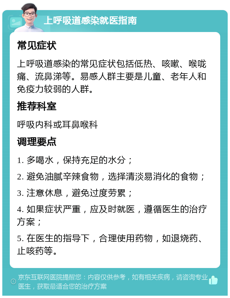 上呼吸道感染就医指南 常见症状 上呼吸道感染的常见症状包括低热、咳嗽、喉咙痛、流鼻涕等。易感人群主要是儿童、老年人和免疫力较弱的人群。 推荐科室 呼吸内科或耳鼻喉科 调理要点 1. 多喝水，保持充足的水分； 2. 避免油腻辛辣食物，选择清淡易消化的食物； 3. 注意休息，避免过度劳累； 4. 如果症状严重，应及时就医，遵循医生的治疗方案； 5. 在医生的指导下，合理使用药物，如退烧药、止咳药等。