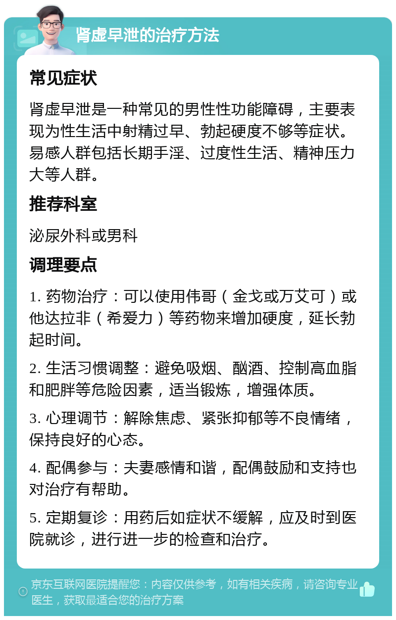 肾虚早泄的治疗方法 常见症状 肾虚早泄是一种常见的男性性功能障碍，主要表现为性生活中射精过早、勃起硬度不够等症状。易感人群包括长期手淫、过度性生活、精神压力大等人群。 推荐科室 泌尿外科或男科 调理要点 1. 药物治疗：可以使用伟哥（金戈或万艾可）或他达拉非（希爱力）等药物来增加硬度，延长勃起时间。 2. 生活习惯调整：避免吸烟、酗酒、控制高血脂和肥胖等危险因素，适当锻炼，增强体质。 3. 心理调节：解除焦虑、紧张抑郁等不良情绪，保持良好的心态。 4. 配偶参与：夫妻感情和谐，配偶鼓励和支持也对治疗有帮助。 5. 定期复诊：用药后如症状不缓解，应及时到医院就诊，进行进一步的检查和治疗。