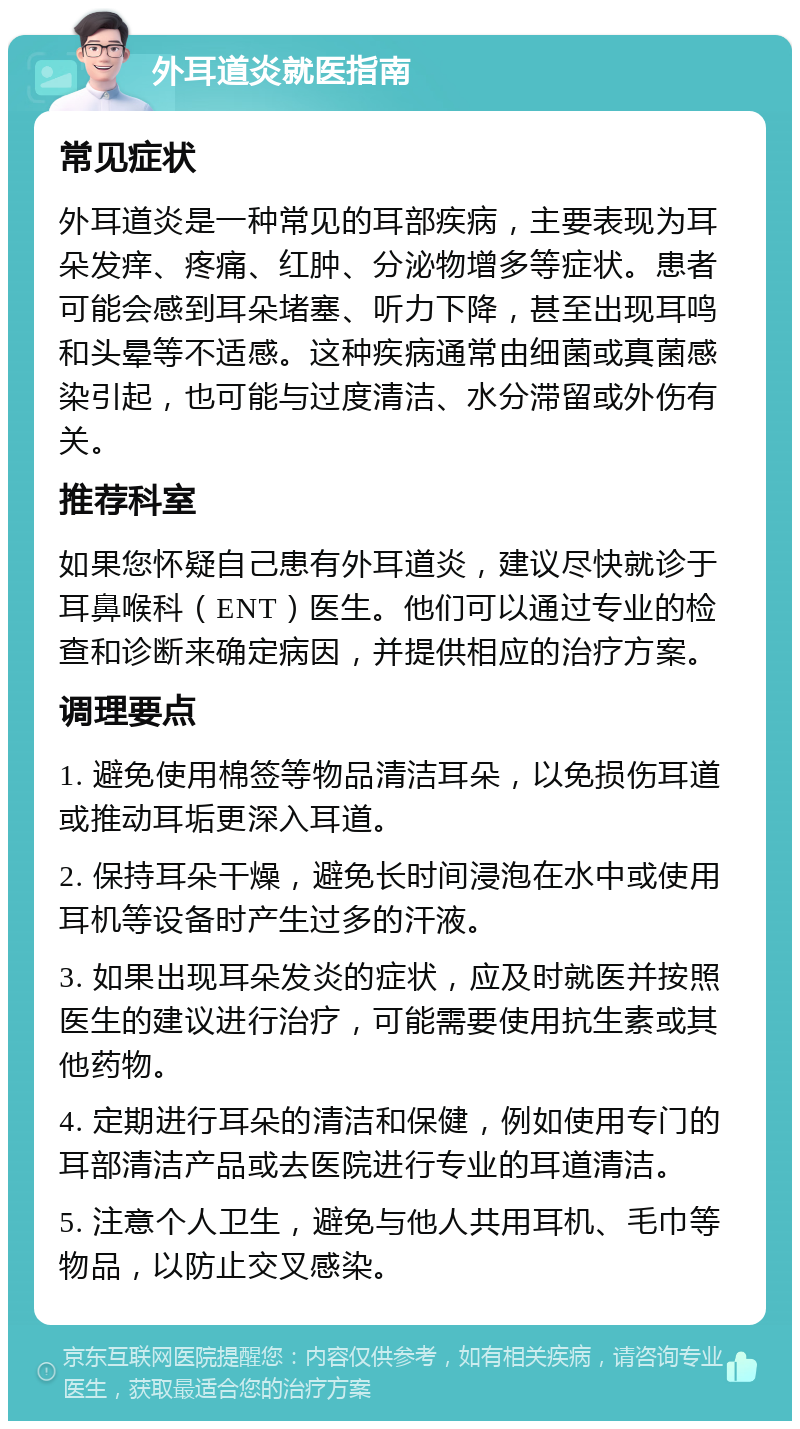 外耳道炎就医指南 常见症状 外耳道炎是一种常见的耳部疾病，主要表现为耳朵发痒、疼痛、红肿、分泌物增多等症状。患者可能会感到耳朵堵塞、听力下降，甚至出现耳鸣和头晕等不适感。这种疾病通常由细菌或真菌感染引起，也可能与过度清洁、水分滞留或外伤有关。 推荐科室 如果您怀疑自己患有外耳道炎，建议尽快就诊于耳鼻喉科（ENT）医生。他们可以通过专业的检查和诊断来确定病因，并提供相应的治疗方案。 调理要点 1. 避免使用棉签等物品清洁耳朵，以免损伤耳道或推动耳垢更深入耳道。 2. 保持耳朵干燥，避免长时间浸泡在水中或使用耳机等设备时产生过多的汗液。 3. 如果出现耳朵发炎的症状，应及时就医并按照医生的建议进行治疗，可能需要使用抗生素或其他药物。 4. 定期进行耳朵的清洁和保健，例如使用专门的耳部清洁产品或去医院进行专业的耳道清洁。 5. 注意个人卫生，避免与他人共用耳机、毛巾等物品，以防止交叉感染。