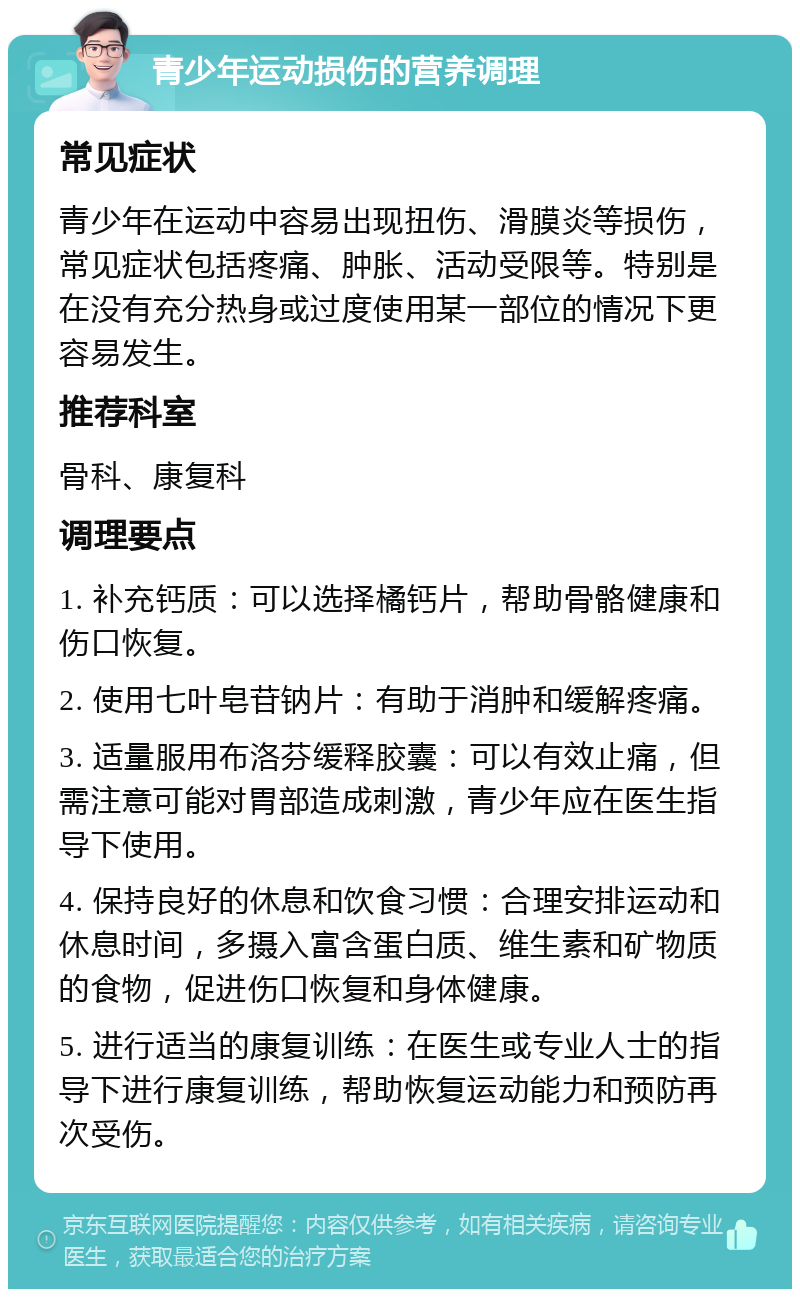 青少年运动损伤的营养调理 常见症状 青少年在运动中容易出现扭伤、滑膜炎等损伤，常见症状包括疼痛、肿胀、活动受限等。特别是在没有充分热身或过度使用某一部位的情况下更容易发生。 推荐科室 骨科、康复科 调理要点 1. 补充钙质：可以选择橘钙片，帮助骨骼健康和伤口恢复。 2. 使用七叶皂苷钠片：有助于消肿和缓解疼痛。 3. 适量服用布洛芬缓释胶囊：可以有效止痛，但需注意可能对胃部造成刺激，青少年应在医生指导下使用。 4. 保持良好的休息和饮食习惯：合理安排运动和休息时间，多摄入富含蛋白质、维生素和矿物质的食物，促进伤口恢复和身体健康。 5. 进行适当的康复训练：在医生或专业人士的指导下进行康复训练，帮助恢复运动能力和预防再次受伤。