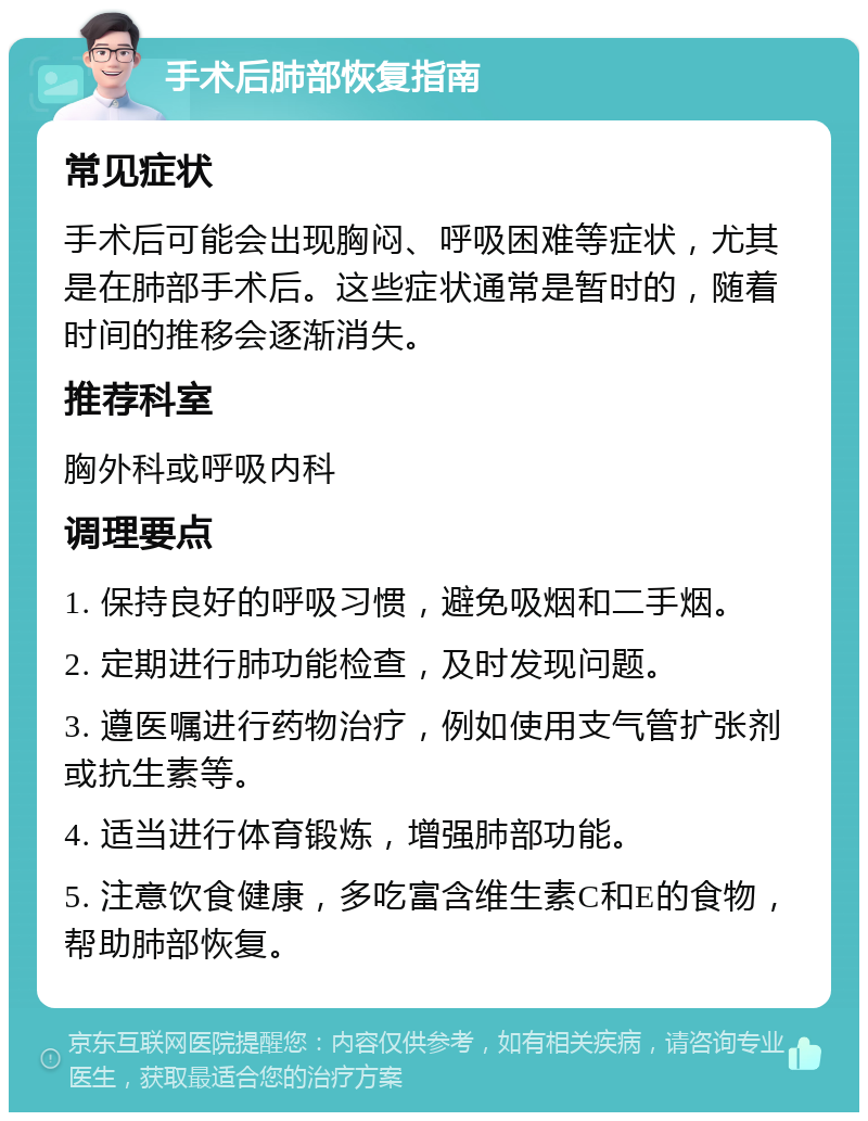 手术后肺部恢复指南 常见症状 手术后可能会出现胸闷、呼吸困难等症状，尤其是在肺部手术后。这些症状通常是暂时的，随着时间的推移会逐渐消失。 推荐科室 胸外科或呼吸内科 调理要点 1. 保持良好的呼吸习惯，避免吸烟和二手烟。 2. 定期进行肺功能检查，及时发现问题。 3. 遵医嘱进行药物治疗，例如使用支气管扩张剂或抗生素等。 4. 适当进行体育锻炼，增强肺部功能。 5. 注意饮食健康，多吃富含维生素C和E的食物，帮助肺部恢复。