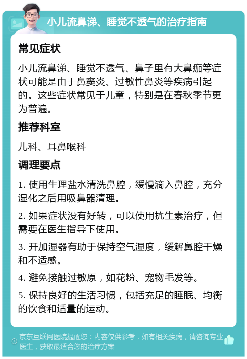 小儿流鼻涕、睡觉不透气的治疗指南 常见症状 小儿流鼻涕、睡觉不透气、鼻子里有大鼻痂等症状可能是由于鼻窦炎、过敏性鼻炎等疾病引起的。这些症状常见于儿童，特别是在春秋季节更为普遍。 推荐科室 儿科、耳鼻喉科 调理要点 1. 使用生理盐水清洗鼻腔，缓慢滴入鼻腔，充分湿化之后用吸鼻器清理。 2. 如果症状没有好转，可以使用抗生素治疗，但需要在医生指导下使用。 3. 开加湿器有助于保持空气湿度，缓解鼻腔干燥和不适感。 4. 避免接触过敏原，如花粉、宠物毛发等。 5. 保持良好的生活习惯，包括充足的睡眠、均衡的饮食和适量的运动。