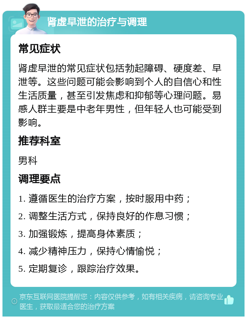 肾虚早泄的治疗与调理 常见症状 肾虚早泄的常见症状包括勃起障碍、硬度差、早泄等。这些问题可能会影响到个人的自信心和性生活质量，甚至引发焦虑和抑郁等心理问题。易感人群主要是中老年男性，但年轻人也可能受到影响。 推荐科室 男科 调理要点 1. 遵循医生的治疗方案，按时服用中药； 2. 调整生活方式，保持良好的作息习惯； 3. 加强锻炼，提高身体素质； 4. 减少精神压力，保持心情愉悦； 5. 定期复诊，跟踪治疗效果。