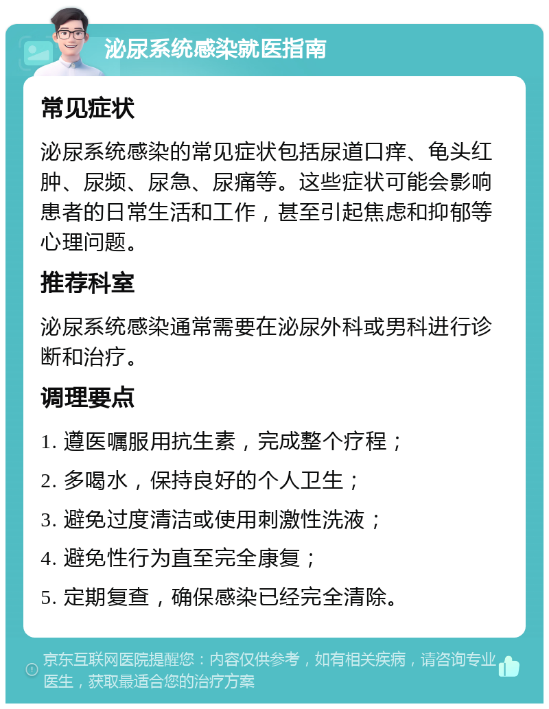 泌尿系统感染就医指南 常见症状 泌尿系统感染的常见症状包括尿道口痒、龟头红肿、尿频、尿急、尿痛等。这些症状可能会影响患者的日常生活和工作，甚至引起焦虑和抑郁等心理问题。 推荐科室 泌尿系统感染通常需要在泌尿外科或男科进行诊断和治疗。 调理要点 1. 遵医嘱服用抗生素，完成整个疗程； 2. 多喝水，保持良好的个人卫生； 3. 避免过度清洁或使用刺激性洗液； 4. 避免性行为直至完全康复； 5. 定期复查，确保感染已经完全清除。