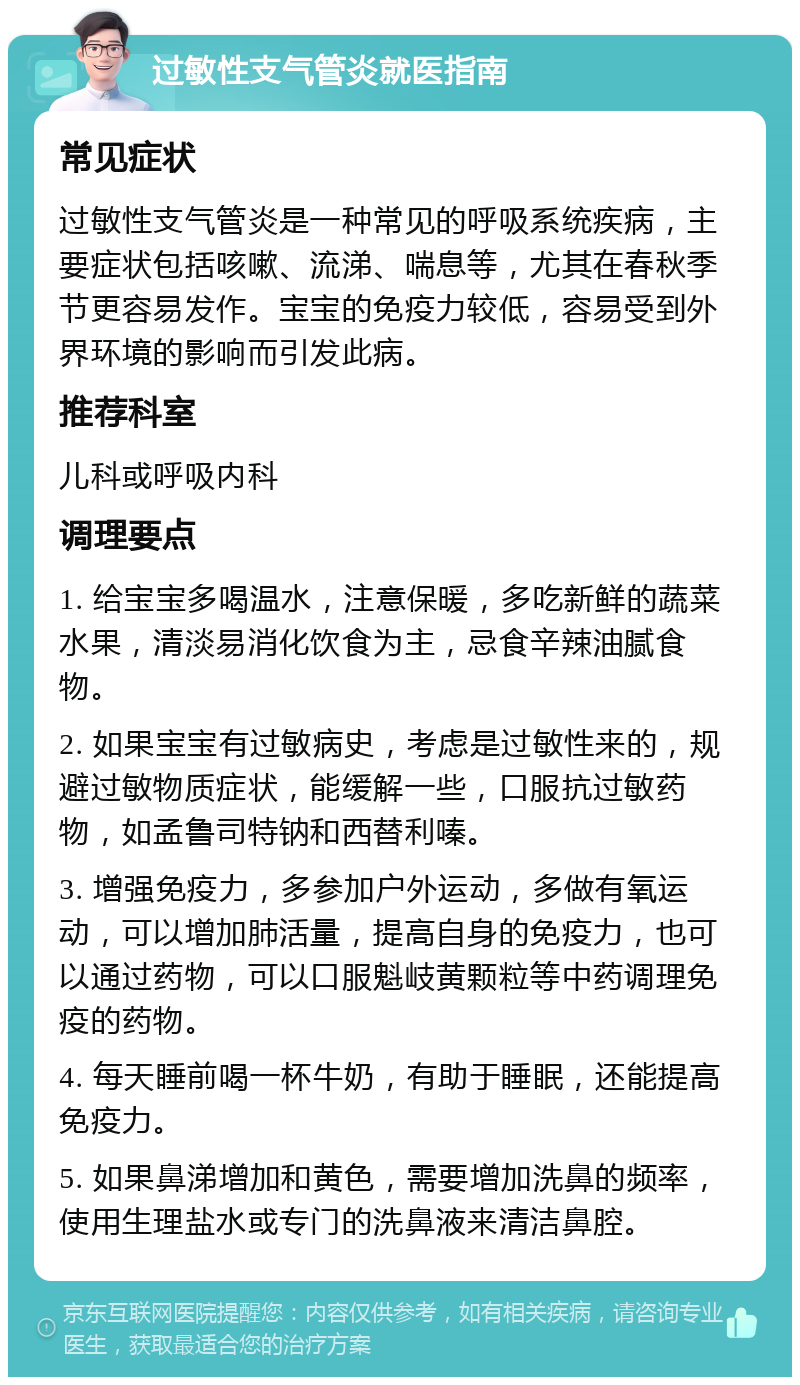 过敏性支气管炎就医指南 常见症状 过敏性支气管炎是一种常见的呼吸系统疾病，主要症状包括咳嗽、流涕、喘息等，尤其在春秋季节更容易发作。宝宝的免疫力较低，容易受到外界环境的影响而引发此病。 推荐科室 儿科或呼吸内科 调理要点 1. 给宝宝多喝温水，注意保暖，多吃新鲜的蔬菜水果，清淡易消化饮食为主，忌食辛辣油腻食物。 2. 如果宝宝有过敏病史，考虑是过敏性来的，规避过敏物质症状，能缓解一些，口服抗过敏药物，如孟鲁司特钠和西替利嗪。 3. 增强免疫力，多参加户外运动，多做有氧运动，可以增加肺活量，提高自身的免疫力，也可以通过药物，可以口服魁岐黄颗粒等中药调理免疫的药物。 4. 每天睡前喝一杯牛奶，有助于睡眠，还能提高免疫力。 5. 如果鼻涕增加和黄色，需要增加洗鼻的频率，使用生理盐水或专门的洗鼻液来清洁鼻腔。