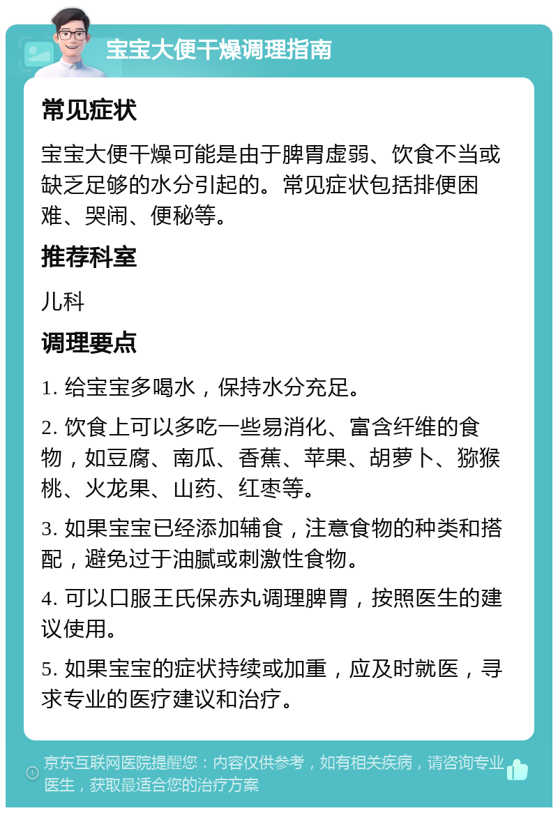 宝宝大便干燥调理指南 常见症状 宝宝大便干燥可能是由于脾胃虚弱、饮食不当或缺乏足够的水分引起的。常见症状包括排便困难、哭闹、便秘等。 推荐科室 儿科 调理要点 1. 给宝宝多喝水，保持水分充足。 2. 饮食上可以多吃一些易消化、富含纤维的食物，如豆腐、南瓜、香蕉、苹果、胡萝卜、猕猴桃、火龙果、山药、红枣等。 3. 如果宝宝已经添加辅食，注意食物的种类和搭配，避免过于油腻或刺激性食物。 4. 可以口服王氏保赤丸调理脾胃，按照医生的建议使用。 5. 如果宝宝的症状持续或加重，应及时就医，寻求专业的医疗建议和治疗。