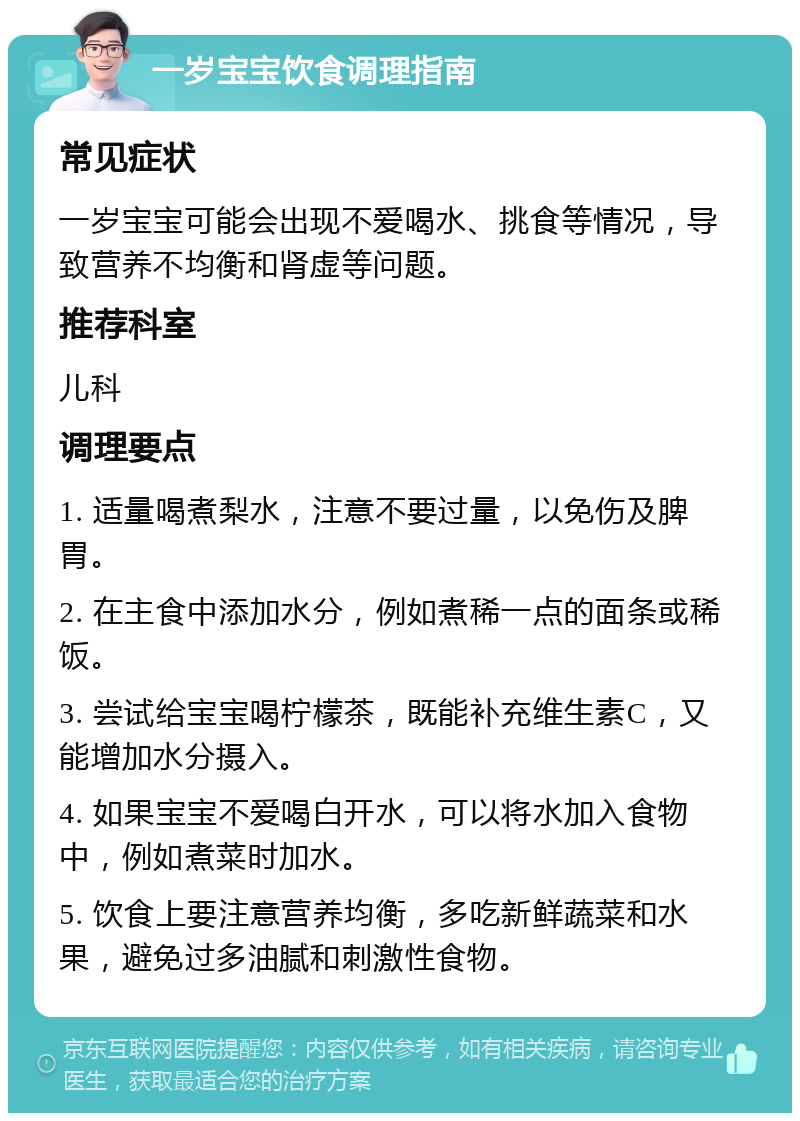 一岁宝宝饮食调理指南 常见症状 一岁宝宝可能会出现不爱喝水、挑食等情况，导致营养不均衡和肾虚等问题。 推荐科室 儿科 调理要点 1. 适量喝煮梨水，注意不要过量，以免伤及脾胃。 2. 在主食中添加水分，例如煮稀一点的面条或稀饭。 3. 尝试给宝宝喝柠檬茶，既能补充维生素C，又能增加水分摄入。 4. 如果宝宝不爱喝白开水，可以将水加入食物中，例如煮菜时加水。 5. 饮食上要注意营养均衡，多吃新鲜蔬菜和水果，避免过多油腻和刺激性食物。