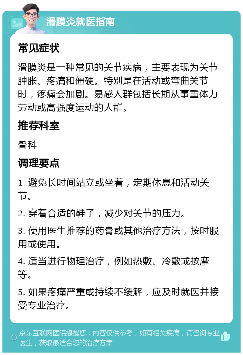 滑膜炎就医指南 常见症状 滑膜炎是一种常见的关节疾病，主要表现为关节肿胀、疼痛和僵硬。特别是在活动或弯曲关节时，疼痛会加剧。易感人群包括长期从事重体力劳动或高强度运动的人群。 推荐科室 骨科 调理要点 1. 避免长时间站立或坐着，定期休息和活动关节。 2. 穿着合适的鞋子，减少对关节的压力。 3. 使用医生推荐的药膏或其他治疗方法，按时服用或使用。 4. 适当进行物理治疗，例如热敷、冷敷或按摩等。 5. 如果疼痛严重或持续不缓解，应及时就医并接受专业治疗。