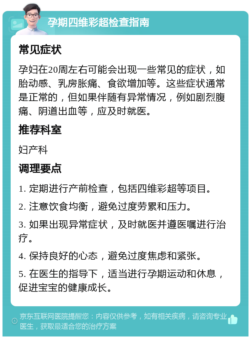 孕期四维彩超检查指南 常见症状 孕妇在20周左右可能会出现一些常见的症状，如胎动感、乳房胀痛、食欲增加等。这些症状通常是正常的，但如果伴随有异常情况，例如剧烈腹痛、阴道出血等，应及时就医。 推荐科室 妇产科 调理要点 1. 定期进行产前检查，包括四维彩超等项目。 2. 注意饮食均衡，避免过度劳累和压力。 3. 如果出现异常症状，及时就医并遵医嘱进行治疗。 4. 保持良好的心态，避免过度焦虑和紧张。 5. 在医生的指导下，适当进行孕期运动和休息，促进宝宝的健康成长。