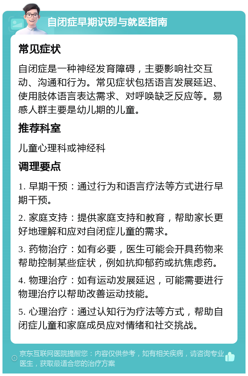 自闭症早期识别与就医指南 常见症状 自闭症是一种神经发育障碍，主要影响社交互动、沟通和行为。常见症状包括语言发展延迟、使用肢体语言表达需求、对呼唤缺乏反应等。易感人群主要是幼儿期的儿童。 推荐科室 儿童心理科或神经科 调理要点 1. 早期干预：通过行为和语言疗法等方式进行早期干预。 2. 家庭支持：提供家庭支持和教育，帮助家长更好地理解和应对自闭症儿童的需求。 3. 药物治疗：如有必要，医生可能会开具药物来帮助控制某些症状，例如抗抑郁药或抗焦虑药。 4. 物理治疗：如有运动发展延迟，可能需要进行物理治疗以帮助改善运动技能。 5. 心理治疗：通过认知行为疗法等方式，帮助自闭症儿童和家庭成员应对情绪和社交挑战。