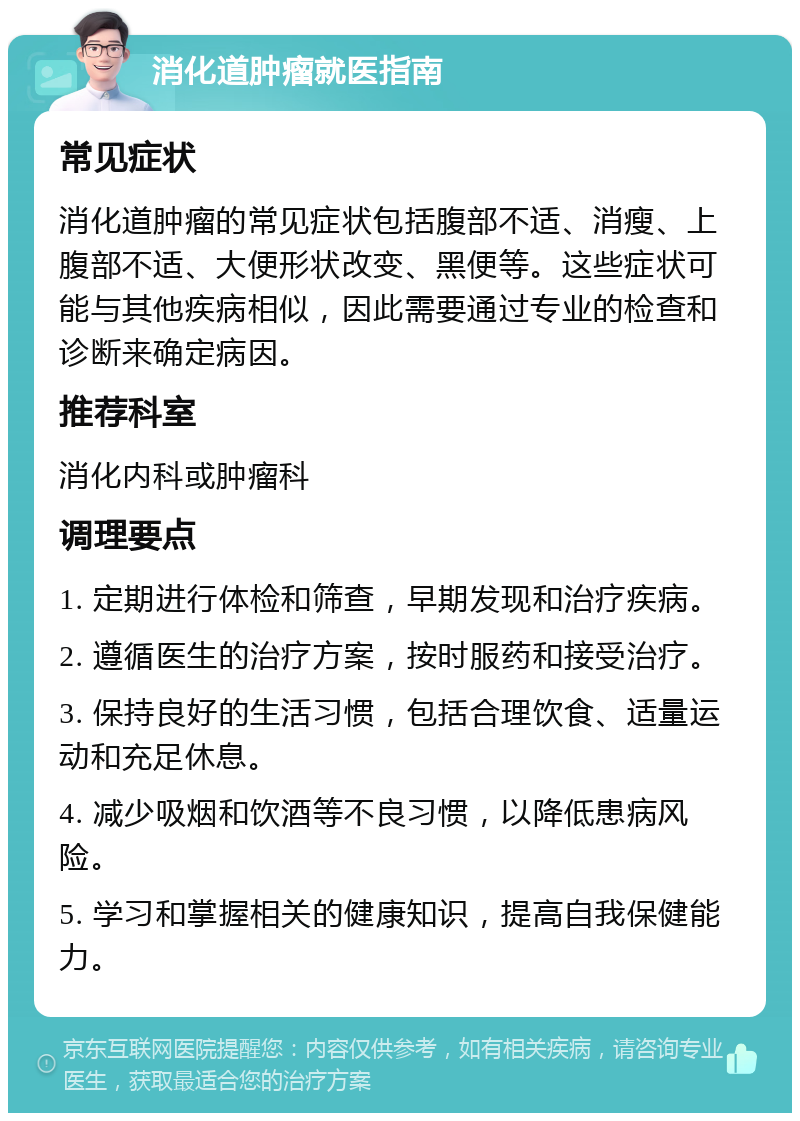 消化道肿瘤就医指南 常见症状 消化道肿瘤的常见症状包括腹部不适、消瘦、上腹部不适、大便形状改变、黑便等。这些症状可能与其他疾病相似，因此需要通过专业的检查和诊断来确定病因。 推荐科室 消化内科或肿瘤科 调理要点 1. 定期进行体检和筛查，早期发现和治疗疾病。 2. 遵循医生的治疗方案，按时服药和接受治疗。 3. 保持良好的生活习惯，包括合理饮食、适量运动和充足休息。 4. 减少吸烟和饮酒等不良习惯，以降低患病风险。 5. 学习和掌握相关的健康知识，提高自我保健能力。