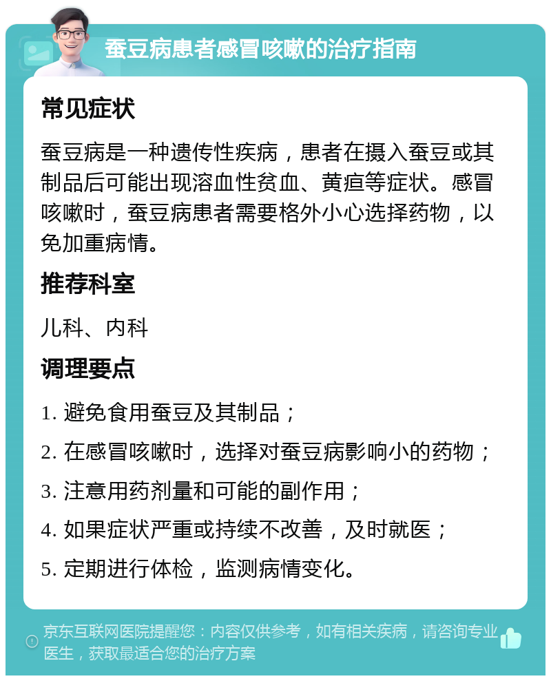 蚕豆病患者感冒咳嗽的治疗指南 常见症状 蚕豆病是一种遗传性疾病，患者在摄入蚕豆或其制品后可能出现溶血性贫血、黄疸等症状。感冒咳嗽时，蚕豆病患者需要格外小心选择药物，以免加重病情。 推荐科室 儿科、内科 调理要点 1. 避免食用蚕豆及其制品； 2. 在感冒咳嗽时，选择对蚕豆病影响小的药物； 3. 注意用药剂量和可能的副作用； 4. 如果症状严重或持续不改善，及时就医； 5. 定期进行体检，监测病情变化。