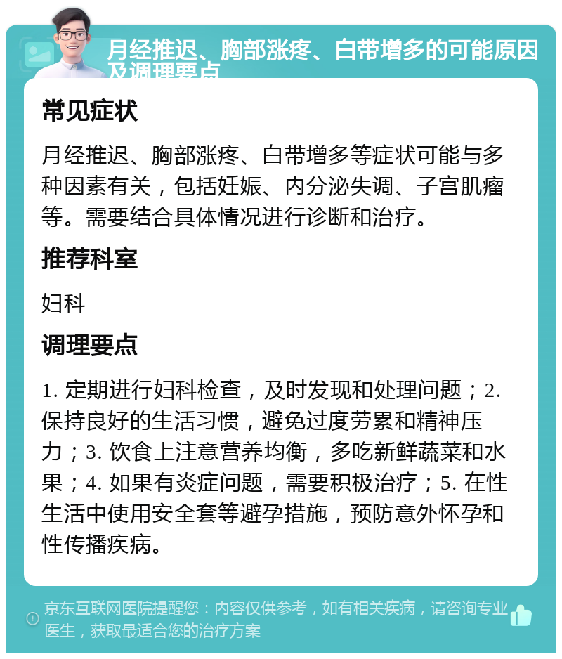 月经推迟、胸部涨疼、白带增多的可能原因及调理要点 常见症状 月经推迟、胸部涨疼、白带增多等症状可能与多种因素有关，包括妊娠、内分泌失调、子宫肌瘤等。需要结合具体情况进行诊断和治疗。 推荐科室 妇科 调理要点 1. 定期进行妇科检查，及时发现和处理问题；2. 保持良好的生活习惯，避免过度劳累和精神压力；3. 饮食上注意营养均衡，多吃新鲜蔬菜和水果；4. 如果有炎症问题，需要积极治疗；5. 在性生活中使用安全套等避孕措施，预防意外怀孕和性传播疾病。