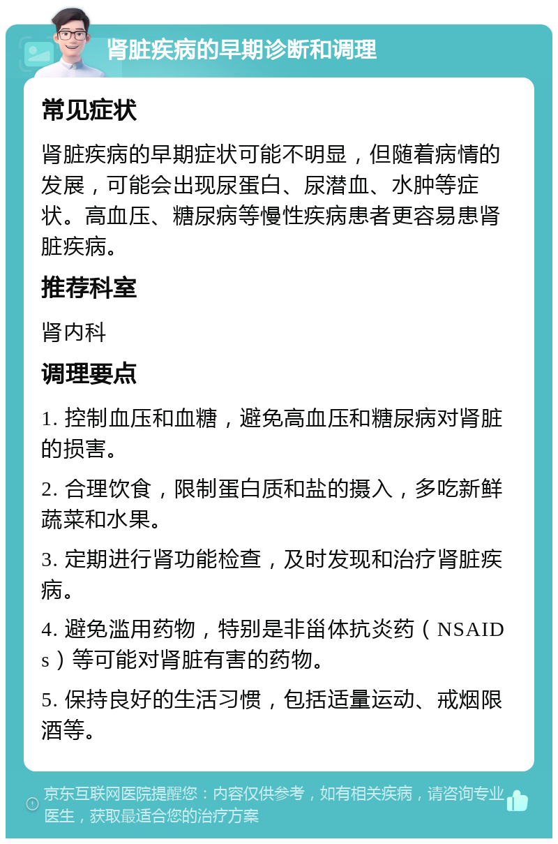 肾脏疾病的早期诊断和调理 常见症状 肾脏疾病的早期症状可能不明显，但随着病情的发展，可能会出现尿蛋白、尿潜血、水肿等症状。高血压、糖尿病等慢性疾病患者更容易患肾脏疾病。 推荐科室 肾内科 调理要点 1. 控制血压和血糖，避免高血压和糖尿病对肾脏的损害。 2. 合理饮食，限制蛋白质和盐的摄入，多吃新鲜蔬菜和水果。 3. 定期进行肾功能检查，及时发现和治疗肾脏疾病。 4. 避免滥用药物，特别是非甾体抗炎药（NSAIDs）等可能对肾脏有害的药物。 5. 保持良好的生活习惯，包括适量运动、戒烟限酒等。