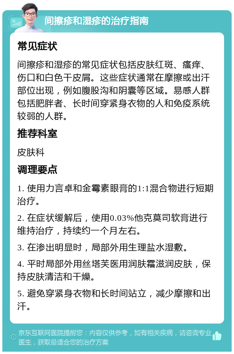 间擦疹和湿疹的治疗指南 常见症状 间擦疹和湿疹的常见症状包括皮肤红斑、瘙痒、伤口和白色干皮屑。这些症状通常在摩擦或出汗部位出现，例如腹股沟和阴囊等区域。易感人群包括肥胖者、长时间穿紧身衣物的人和免疫系统较弱的人群。 推荐科室 皮肤科 调理要点 1. 使用力言卓和金霉素眼膏的1:1混合物进行短期治疗。 2. 在症状缓解后，使用0.03%他克莫司软膏进行维持治疗，持续约一个月左右。 3. 在渗出明显时，局部外用生理盐水湿敷。 4. 平时局部外用丝塔芙医用润肤霜滋润皮肤，保持皮肤清洁和干燥。 5. 避免穿紧身衣物和长时间站立，减少摩擦和出汗。