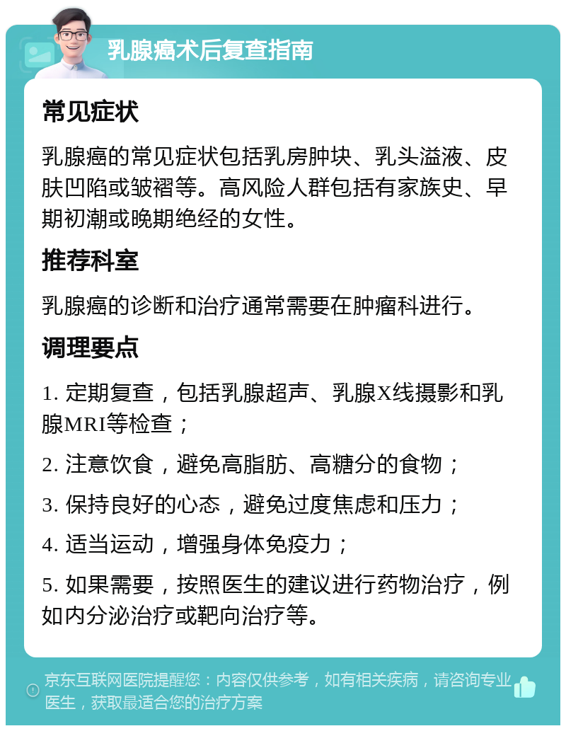 乳腺癌术后复查指南 常见症状 乳腺癌的常见症状包括乳房肿块、乳头溢液、皮肤凹陷或皱褶等。高风险人群包括有家族史、早期初潮或晚期绝经的女性。 推荐科室 乳腺癌的诊断和治疗通常需要在肿瘤科进行。 调理要点 1. 定期复查，包括乳腺超声、乳腺X线摄影和乳腺MRI等检查； 2. 注意饮食，避免高脂肪、高糖分的食物； 3. 保持良好的心态，避免过度焦虑和压力； 4. 适当运动，增强身体免疫力； 5. 如果需要，按照医生的建议进行药物治疗，例如内分泌治疗或靶向治疗等。