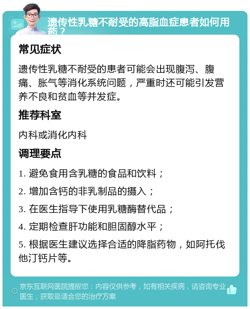 遗传性乳糖不耐受的高脂血症患者如何用药？ 常见症状 遗传性乳糖不耐受的患者可能会出现腹泻、腹痛、胀气等消化系统问题，严重时还可能引发营养不良和贫血等并发症。 推荐科室 内科或消化内科 调理要点 1. 避免食用含乳糖的食品和饮料； 2. 增加含钙的非乳制品的摄入； 3. 在医生指导下使用乳糖酶替代品； 4. 定期检查肝功能和胆固醇水平； 5. 根据医生建议选择合适的降脂药物，如阿托伐他汀钙片等。