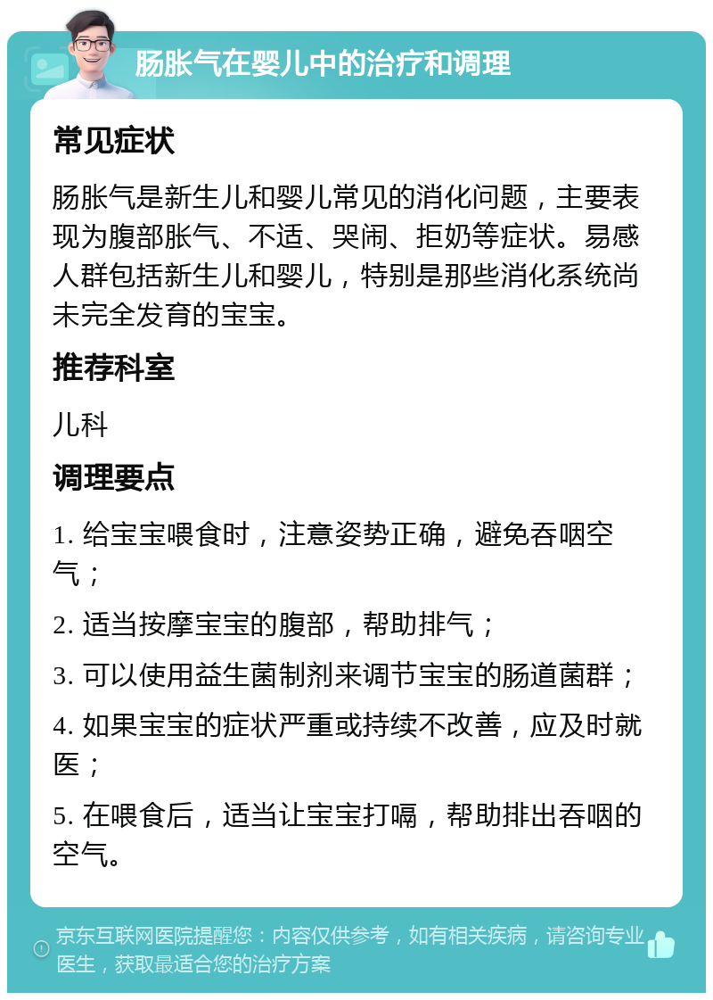 肠胀气在婴儿中的治疗和调理 常见症状 肠胀气是新生儿和婴儿常见的消化问题，主要表现为腹部胀气、不适、哭闹、拒奶等症状。易感人群包括新生儿和婴儿，特别是那些消化系统尚未完全发育的宝宝。 推荐科室 儿科 调理要点 1. 给宝宝喂食时，注意姿势正确，避免吞咽空气； 2. 适当按摩宝宝的腹部，帮助排气； 3. 可以使用益生菌制剂来调节宝宝的肠道菌群； 4. 如果宝宝的症状严重或持续不改善，应及时就医； 5. 在喂食后，适当让宝宝打嗝，帮助排出吞咽的空气。